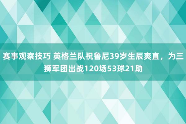 赛事观察技巧 英格兰队祝鲁尼39岁生辰爽直，为三狮军团出战120场53球21助