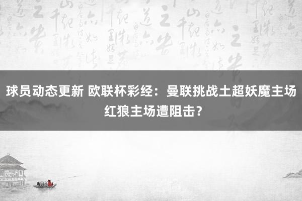 球员动态更新 欧联杯彩经：曼联挑战土超妖魔主场 红狼主场遭阻击？