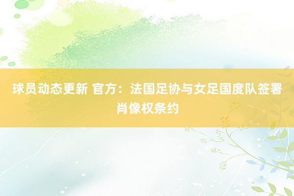 球员动态更新 官方：法国足协与女足国度队签署肖像权条约