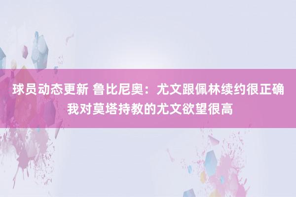 球员动态更新 鲁比尼奥：尤文跟佩林续约很正确 我对莫塔持教的尤文欲望很高