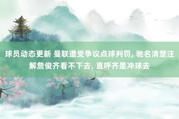 球员动态更新 曼联遭受争议点球判罚, 驰名清楚注解詹俊齐看不下去, 直呼齐是冲球去