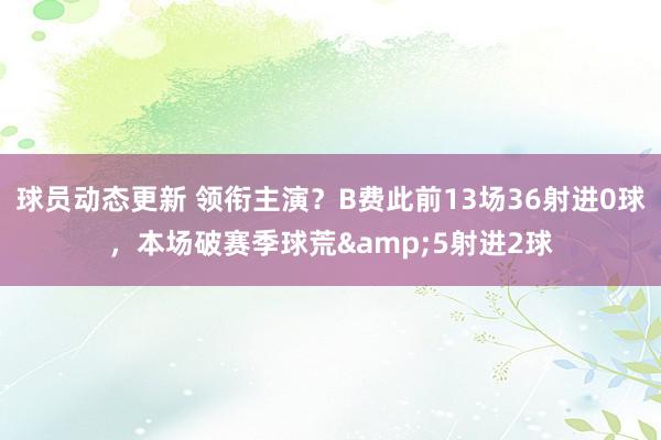 球员动态更新 领衔主演？B费此前13场36射进0球，本场破赛季球荒&5射进2球