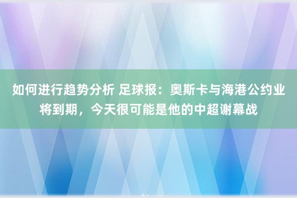 如何进行趋势分析 足球报：奥斯卡与海港公约业将到期，今天很可能是他的中超谢幕战