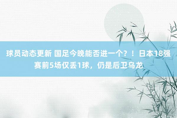 球员动态更新 国足今晚能否进一个？！日本18强赛前5场仅丢1球，仍是后卫乌龙