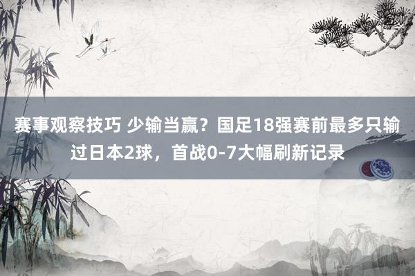 赛事观察技巧 少输当赢？国足18强赛前最多只输过日本2球，首战0-7大幅刷新记录