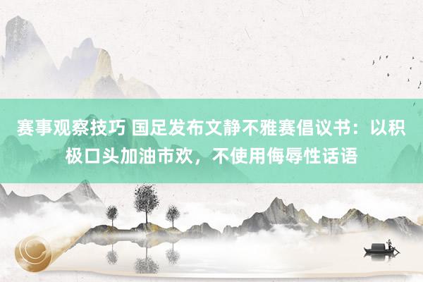 赛事观察技巧 国足发布文静不雅赛倡议书：以积极口头加油市欢，不使用侮辱性话语