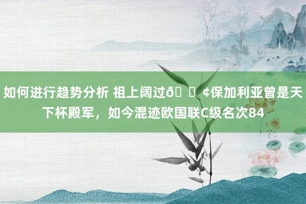 如何进行趋势分析 祖上阔过😢保加利亚曾是天下杯殿军，如今混迹欧国联C级名次84