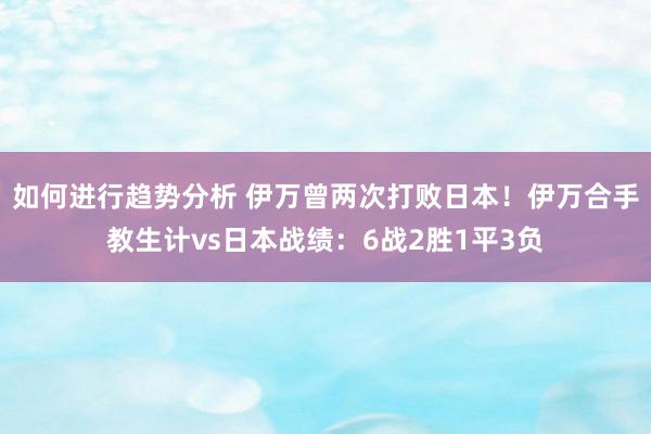 如何进行趋势分析 伊万曾两次打败日本！伊万合手教生计vs日本战绩：6战2胜1平3负