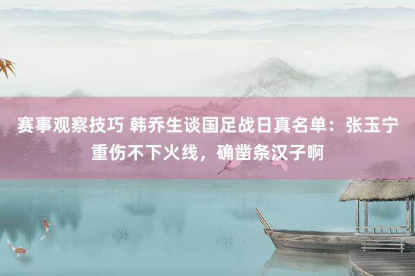 赛事观察技巧 韩乔生谈国足战日真名单：张玉宁重伤不下火线，确凿条汉子啊