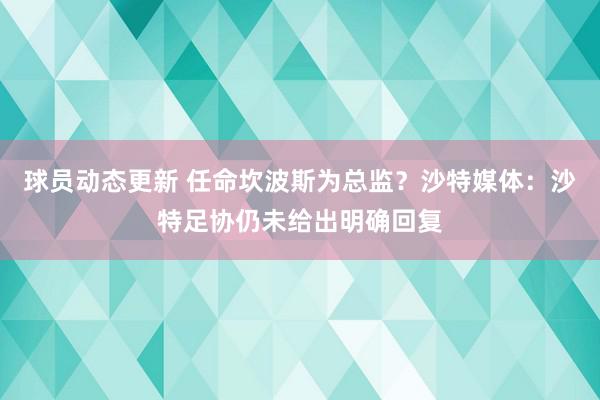 球员动态更新 任命坎波斯为总监？沙特媒体：沙特足协仍未给出明确回复