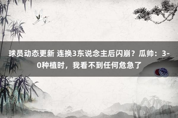 球员动态更新 连换3东说念主后闪崩？瓜帅：3-0种植时，我看不到任何危急了