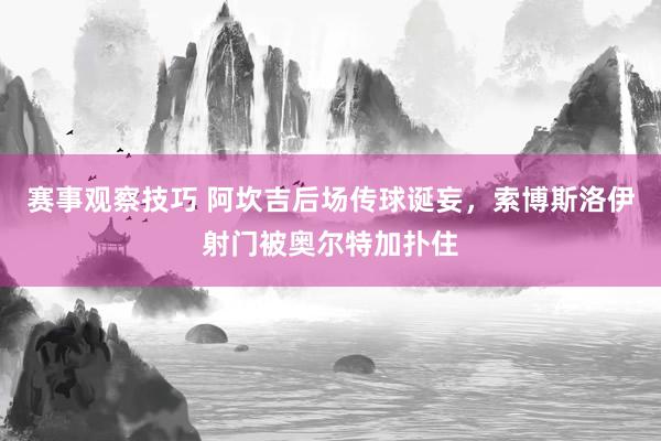 赛事观察技巧 阿坎吉后场传球诞妄，索博斯洛伊射门被奥尔特加扑住