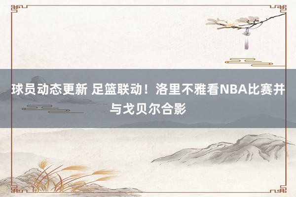 球员动态更新 足篮联动！洛里不雅看NBA比赛并与戈贝尔合影