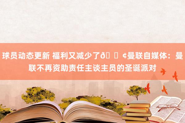 球员动态更新 福利又减少了😢曼联自媒体：曼联不再资助责任主谈主员的圣诞派对