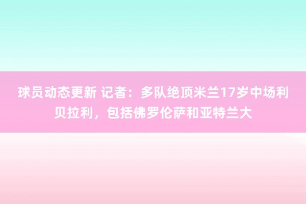 球员动态更新 记者：多队绝顶米兰17岁中场利贝拉利，包括佛罗伦萨和亚特兰大