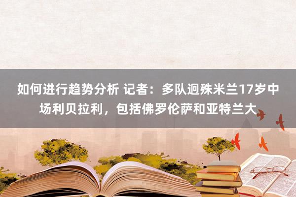 如何进行趋势分析 记者：多队迥殊米兰17岁中场利贝拉利，包括佛罗伦萨和亚特兰大