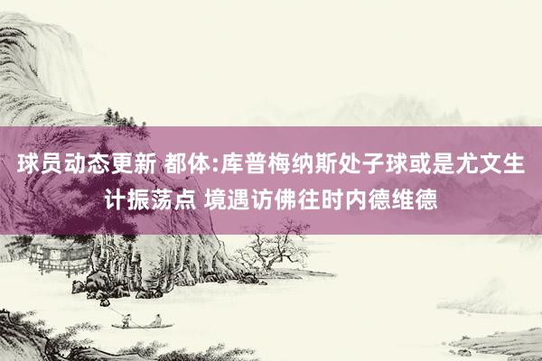 球员动态更新 都体:库普梅纳斯处子球或是尤文生计振荡点 境遇访佛往时内德维德