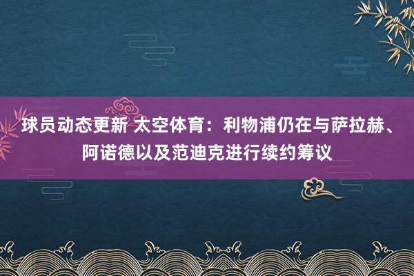 球员动态更新 太空体育：利物浦仍在与萨拉赫、阿诺德以及范迪克进行续约筹议