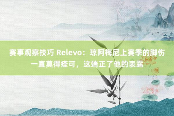 赛事观察技巧 Relevo：琼阿梅尼上赛季的脚伤一直莫得痊可，这端正了他的表露