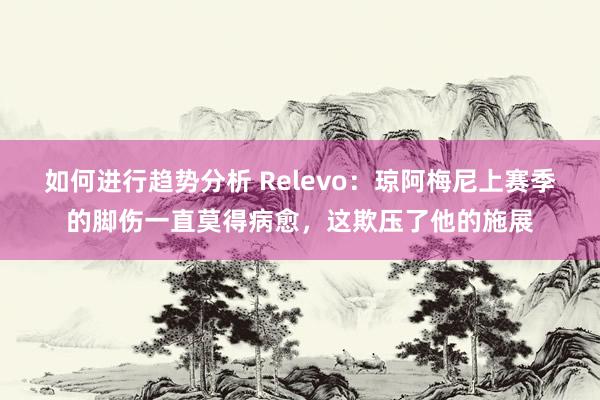 如何进行趋势分析 Relevo：琼阿梅尼上赛季的脚伤一直莫得病愈，这欺压了他的施展