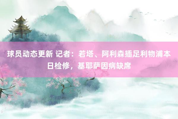 球员动态更新 记者：若塔、阿利森插足利物浦本日检修，基耶萨因病缺席