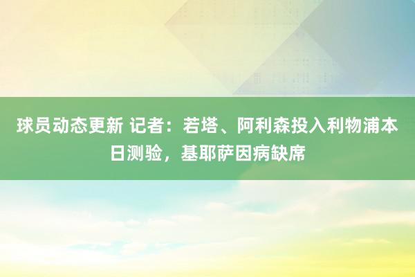 球员动态更新 记者：若塔、阿利森投入利物浦本日测验，基耶萨因病缺席