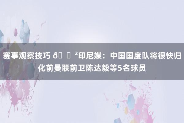 赛事观察技巧 😲印尼媒：中国国度队将很快归化前曼联前卫陈达毅等5名球员