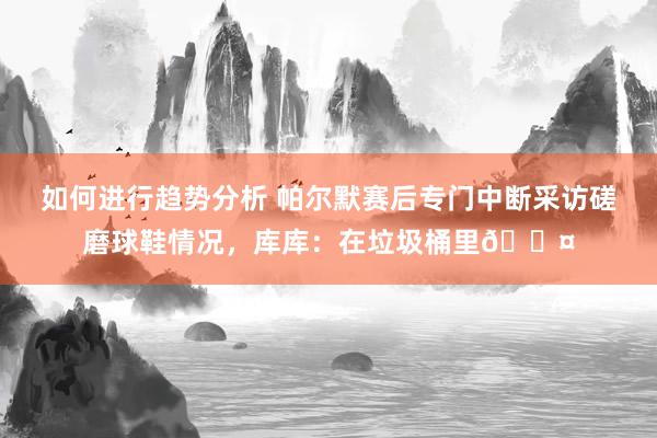 如何进行趋势分析 帕尔默赛后专门中断采访磋磨球鞋情况，库库：在垃圾桶里😤