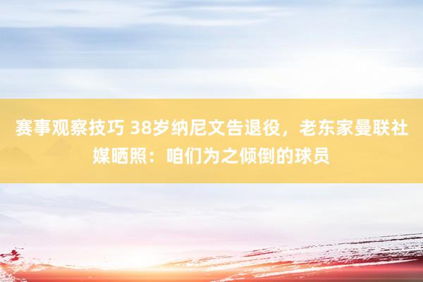 赛事观察技巧 38岁纳尼文告退役，老东家曼联社媒晒照：咱们为之倾倒的球员