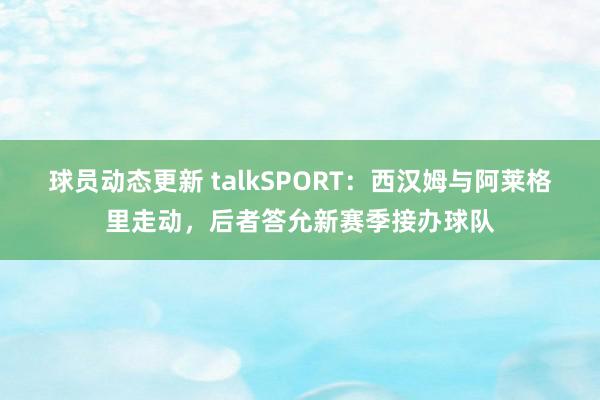 球员动态更新 talkSPORT：西汉姆与阿莱格里走动，后者答允新赛季接办球队