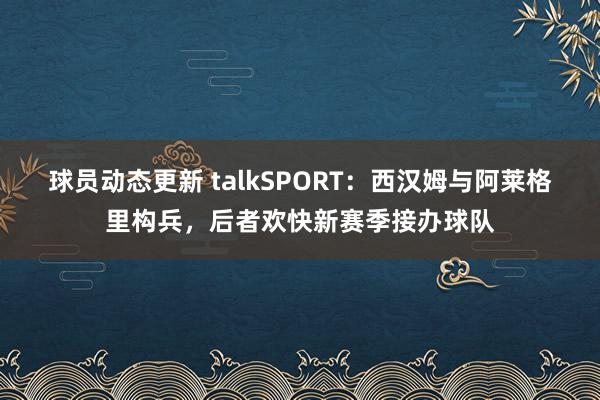 球员动态更新 talkSPORT：西汉姆与阿莱格里构兵，后者欢快新赛季接办球队