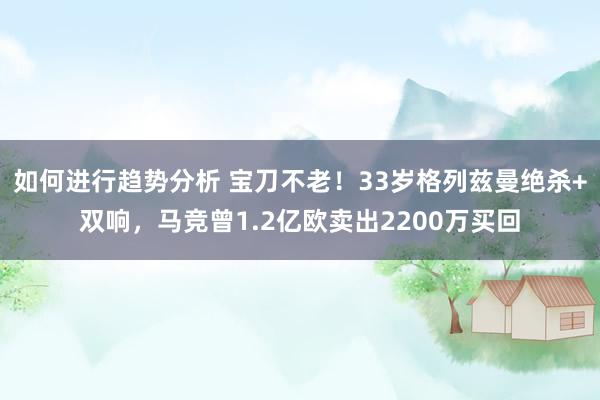 如何进行趋势分析 宝刀不老！33岁格列兹曼绝杀+双响，马竞曾1.2亿欧卖出2200万买回