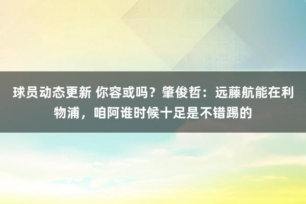 球员动态更新 你容或吗？肇俊哲：远藤航能在利物浦，咱阿谁时候十足是不错踢的