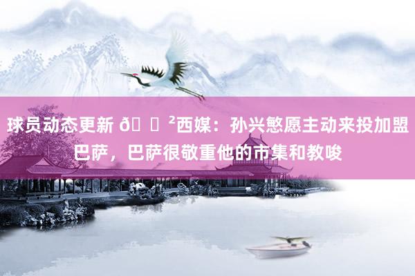 球员动态更新 😲西媒：孙兴慜愿主动来投加盟巴萨，巴萨很敬重他的市集和教唆