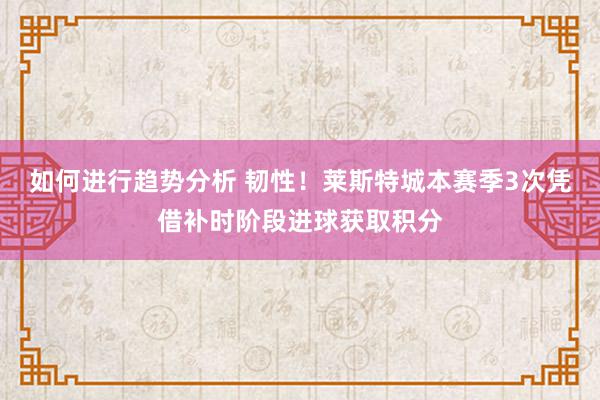 如何进行趋势分析 韧性！莱斯特城本赛季3次凭借补时阶段进球获取积分