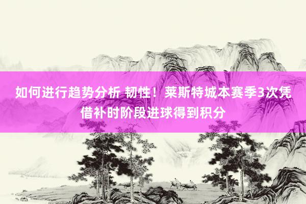 如何进行趋势分析 韧性！莱斯特城本赛季3次凭借补时阶段进球得到积分