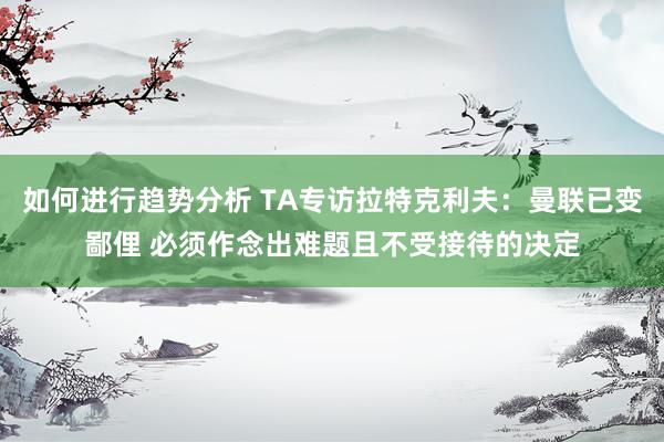 如何进行趋势分析 TA专访拉特克利夫：曼联已变鄙俚 必须作念出难题且不受接待的决定