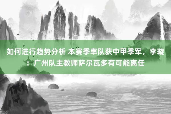 如何进行趋势分析 本赛季率队获中甲季军，李璇：广州队主教师萨尔瓦多有可能离任