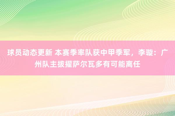 球员动态更新 本赛季率队获中甲季军，李璇：广州队主拔擢萨尔瓦多有可能离任