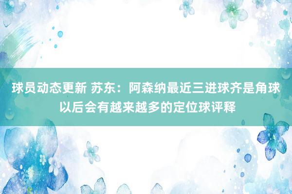 球员动态更新 苏东：阿森纳最近三进球齐是角球 以后会有越来越多的定位球评释