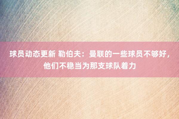 球员动态更新 勒伯夫：曼联的一些球员不够好，他们不稳当为那支球队着力