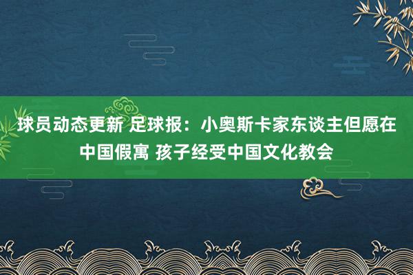 球员动态更新 足球报：小奥斯卡家东谈主但愿在中国假寓 孩子经受中国文化教会