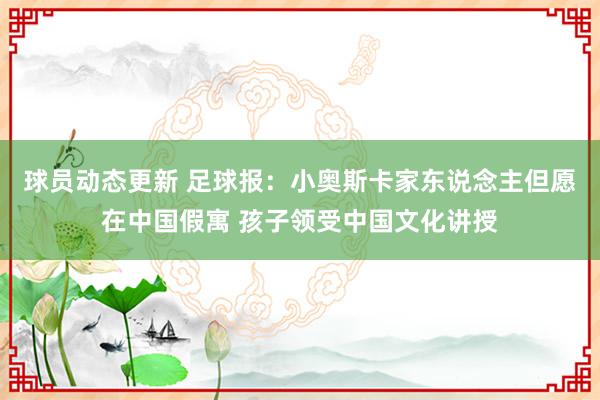 球员动态更新 足球报：小奥斯卡家东说念主但愿在中国假寓 孩子领受中国文化讲授