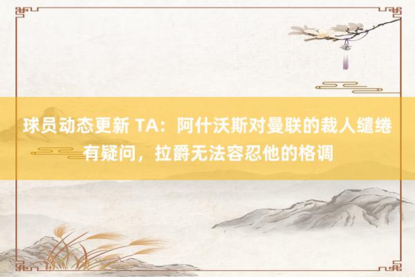 球员动态更新 TA：阿什沃斯对曼联的裁人缱绻有疑问，拉爵无法容忍他的格调