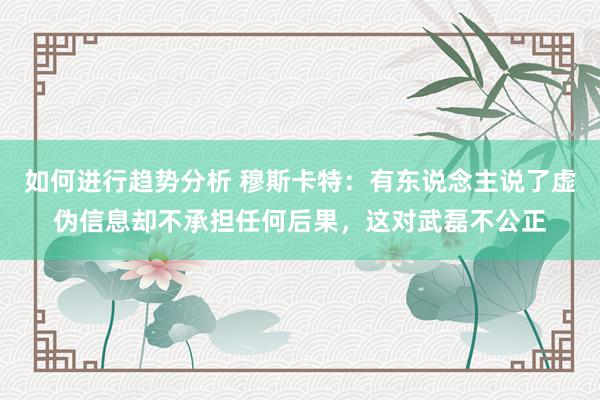 如何进行趋势分析 穆斯卡特：有东说念主说了虚伪信息却不承担任何后果，这对武磊不公正