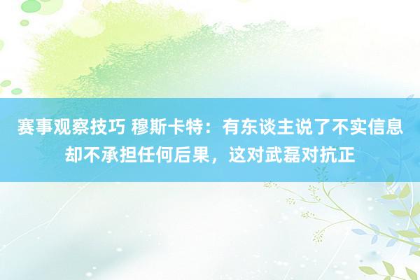 赛事观察技巧 穆斯卡特：有东谈主说了不实信息却不承担任何后果，这对武磊对抗正