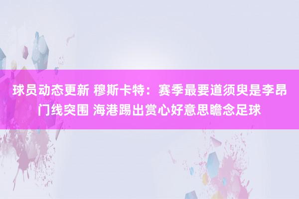 球员动态更新 穆斯卡特：赛季最要道须臾是李昂门线突围 海港踢出赏心好意思瞻念足球