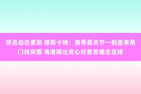 球员动态更新 穆斯卡特：赛季最关节一刹是李昂门线突围 海港踢出赏心好意思瞻念足球