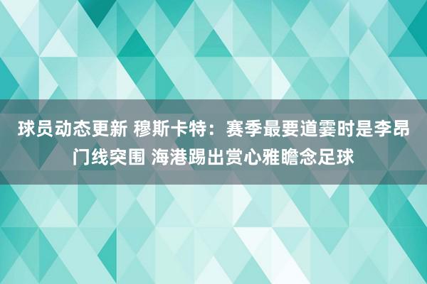 球员动态更新 穆斯卡特：赛季最要道霎时是李昂门线突围 海港踢出赏心雅瞻念足球