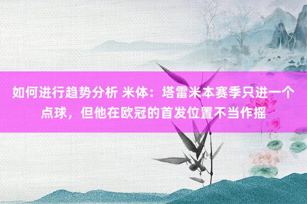 如何进行趋势分析 米体：塔雷米本赛季只进一个点球，但他在欧冠的首发位置不当作摇